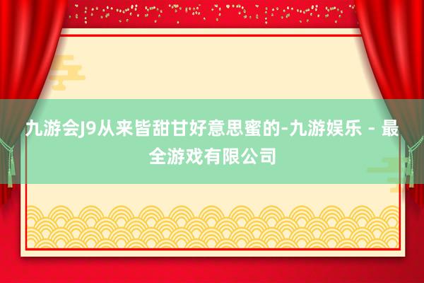 九游会J9从来皆甜甘好意思蜜的-九游娱乐 - 最全游戏有限公司
