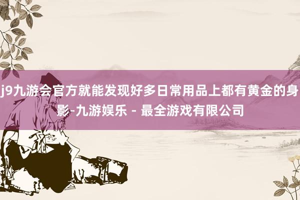 j9九游会官方就能发现好多日常用品上都有黄金的身影-九游娱乐 - 最全游戏有限公司