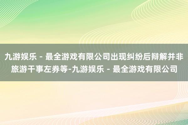 九游娱乐 - 最全游戏有限公司出现纠纷后辩解并非旅游干事左券等-九游娱乐 - 最全游戏有限公司