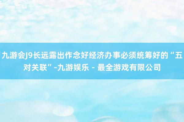 九游会J9长远露出作念好经济办事必须统筹好的“五对关联”-九游娱乐 - 最全游戏有限公司