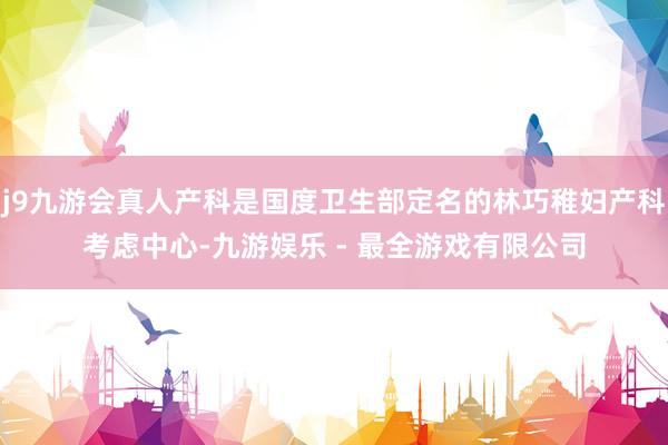 j9九游会真人产科是国度卫生部定名的林巧稚妇产科考虑中心-九游娱乐 - 最全游戏有限公司