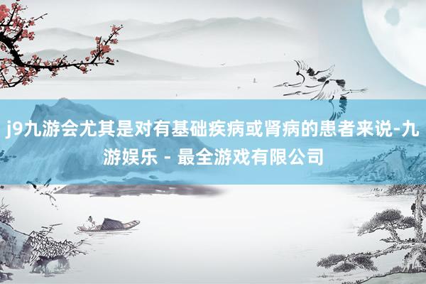 j9九游会尤其是对有基础疾病或肾病的患者来说-九游娱乐 - 最全游戏有限公司