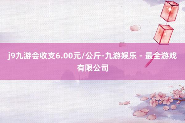 j9九游会收支6.00元/公斤-九游娱乐 - 最全游戏有限公司