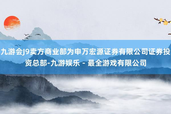 九游会J9卖方商业部为申万宏源证券有限公司证券投资总部-九游娱乐 - 最全游戏有限公司