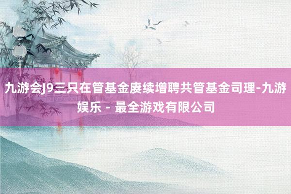 九游会J9三只在管基金赓续增聘共管基金司理-九游娱乐 - 最全游戏有限公司