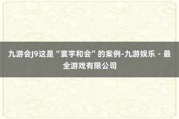 九游会J9这是“寰宇和会”的案例-九游娱乐 - 最全游戏有限公司
