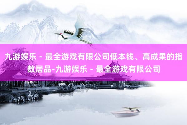 九游娱乐 - 最全游戏有限公司低本钱、高成果的指数居品-九游娱乐 - 最全游戏有限公司