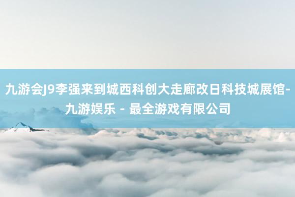 九游会J9李强来到城西科创大走廊改日科技城展馆-九游娱乐 - 最全游戏有限公司