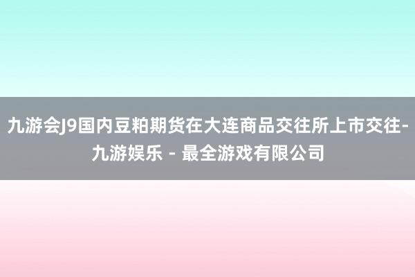 九游会J9国内豆粕期货在大连商品交往所上市交往-九游娱乐 - 最全游戏有限公司