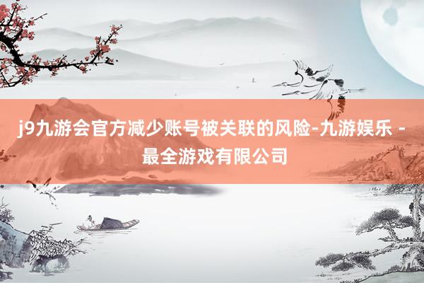 j9九游会官方减少账号被关联的风险-九游娱乐 - 最全游戏有限公司