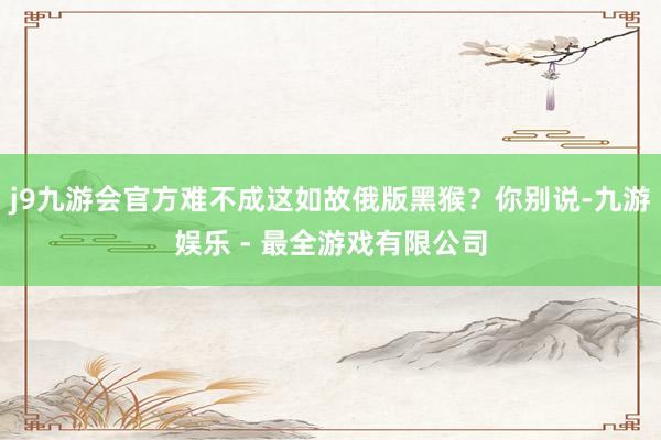 j9九游会官方难不成这如故俄版黑猴？你别说-九游娱乐 - 最全游戏有限公司