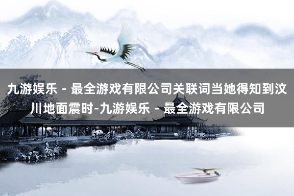 九游娱乐 - 最全游戏有限公司关联词当她得知到汶川地面震时-九游娱乐 - 最全游戏有限公司