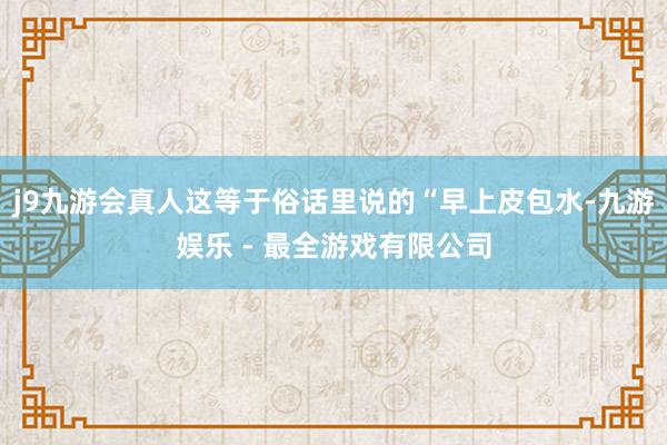 j9九游会真人这等于俗话里说的“早上皮包水-九游娱乐 - 最全游戏有限公司