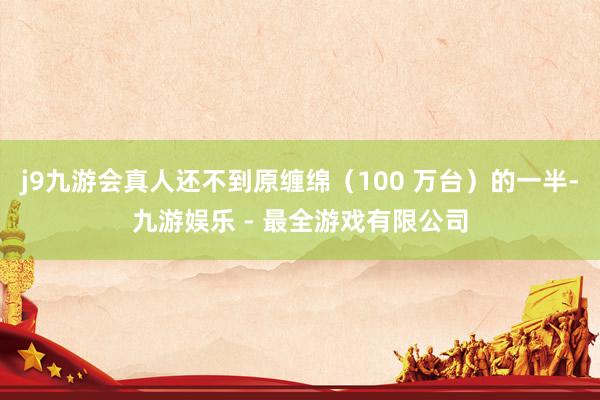 j9九游会真人还不到原缠绵（100 万台）的一半-九游娱乐 - 最全游戏有限公司