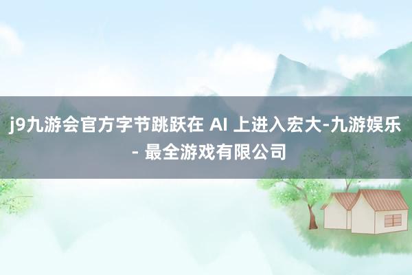 j9九游会官方字节跳跃在 AI 上进入宏大-九游娱乐 - 最全游戏有限公司