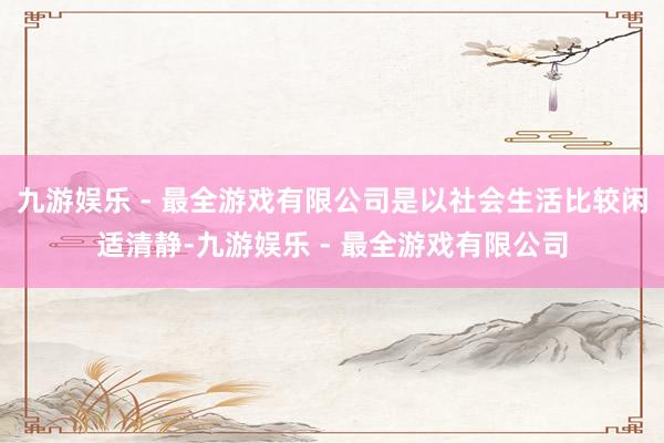 九游娱乐 - 最全游戏有限公司是以社会生活比较闲适清静-九游娱乐 - 最全游戏有限公司