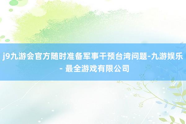 j9九游会官方随时准备军事干预台湾问题-九游娱乐 - 最全游戏有限公司