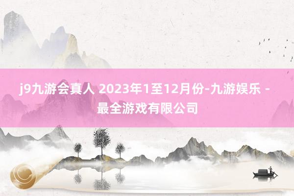 j9九游会真人 　　2023年1至12月份-九游娱乐 - 最全游戏有限公司