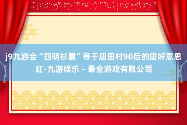 j9九游会“四明杉麓”等于唐田村90后的唐好意思红-九游娱乐 - 最全游戏有限公司