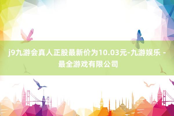 j9九游会真人正股最新价为10.03元-九游娱乐 - 最全游戏有限公司