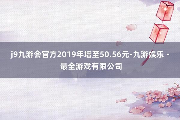 j9九游会官方2019年增至50.56元-九游娱乐 - 最全游戏有限公司