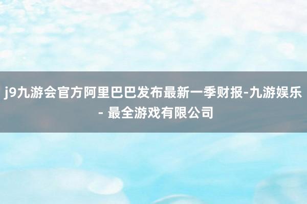 j9九游会官方阿里巴巴发布最新一季财报-九游娱乐 - 最全游戏有限公司