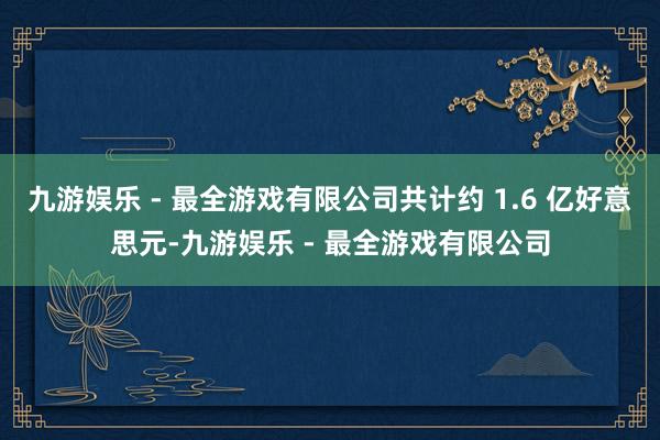 九游娱乐 - 最全游戏有限公司共计约 1.6 亿好意思元-九游娱乐 - 最全游戏有限公司