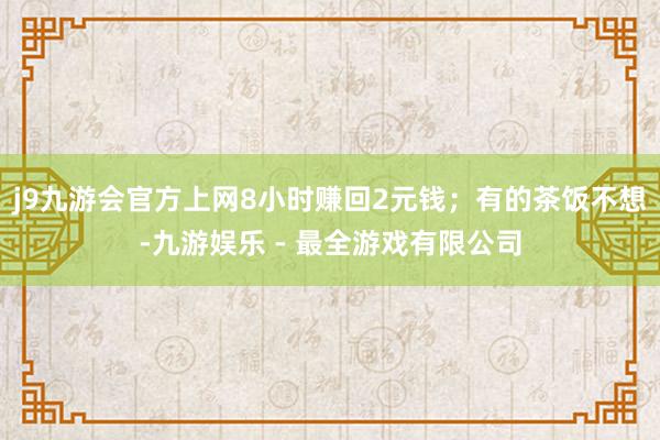 j9九游会官方上网8小时赚回2元钱；有的茶饭不想-九游娱乐 - 最全游戏有限公司