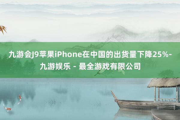 九游会J9苹果iPhone在中国的出货量下降25%-九游娱乐 - 最全游戏有限公司