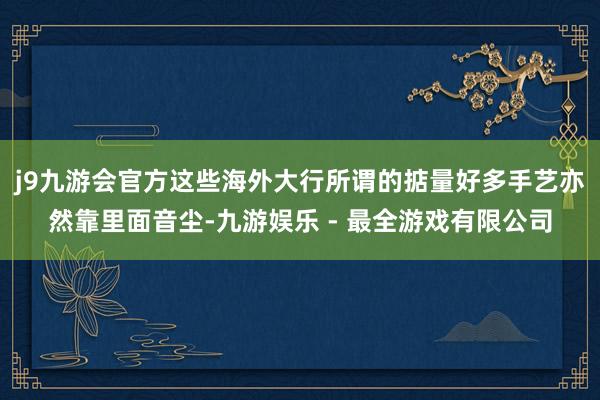 j9九游会官方这些海外大行所谓的掂量好多手艺亦然靠里面音尘-九游娱乐 - 最全游戏有限公司