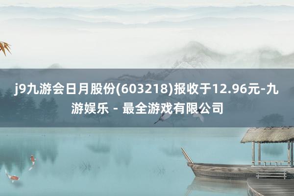 j9九游会日月股份(603218)报收于12.96元-九游娱乐 - 最全游戏有限公司