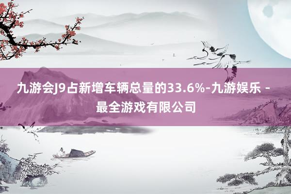 九游会J9占新增车辆总量的33.6%-九游娱乐 - 最全游戏有限公司