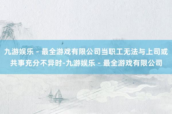 九游娱乐 - 最全游戏有限公司当职工无法与上司或共事充分不异时-九游娱乐 - 最全游戏有限公司
