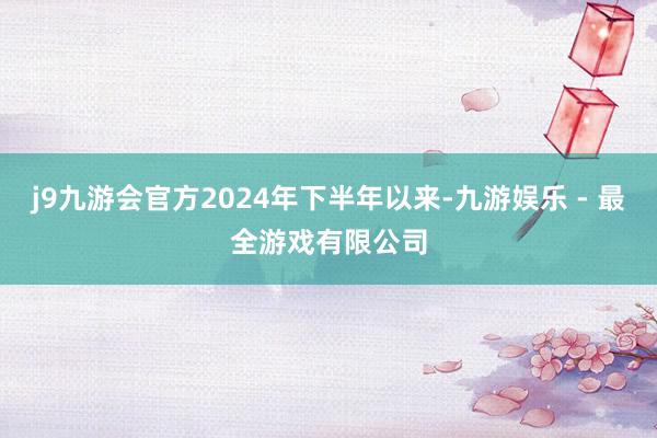 j9九游会官方2024年下半年以来-九游娱乐 - 最全游戏有限公司