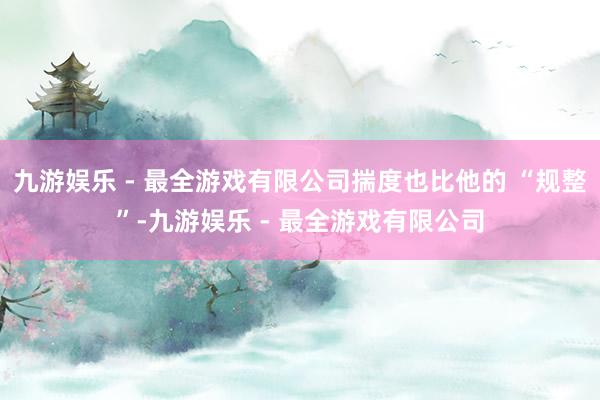 九游娱乐 - 最全游戏有限公司揣度也比他的 “规整”-九游娱乐 - 最全游戏有限公司