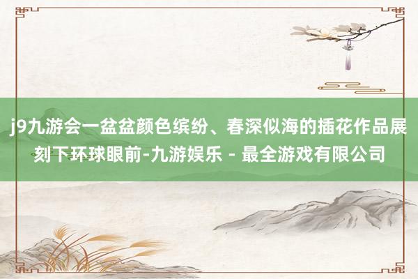 j9九游会一盆盆颜色缤纷、春深似海的插花作品展刻下环球眼前-九游娱乐 - 最全游戏有限公司