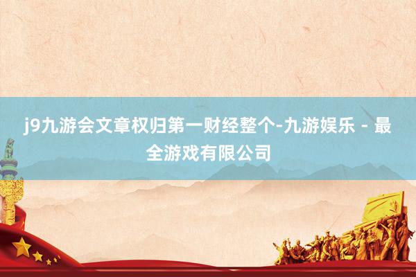 j9九游会文章权归第一财经整个-九游娱乐 - 最全游戏有限公司