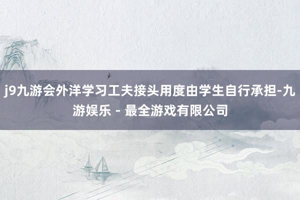 j9九游会外洋学习工夫接头用度由学生自行承担-九游娱乐 - 最全游戏有限公司