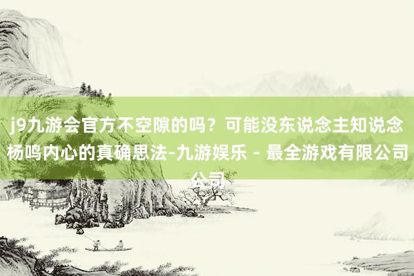 j9九游会官方不空隙的吗？可能没东说念主知说念杨鸣内心的真确思法-九游娱乐 - 最全游戏有限公司