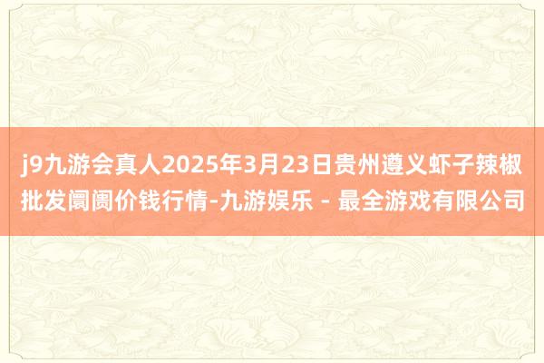 j9九游会真人2025年3月23日贵州遵义虾子辣椒批发阛阓价钱行情-九游娱乐 - 最全游戏有限公司