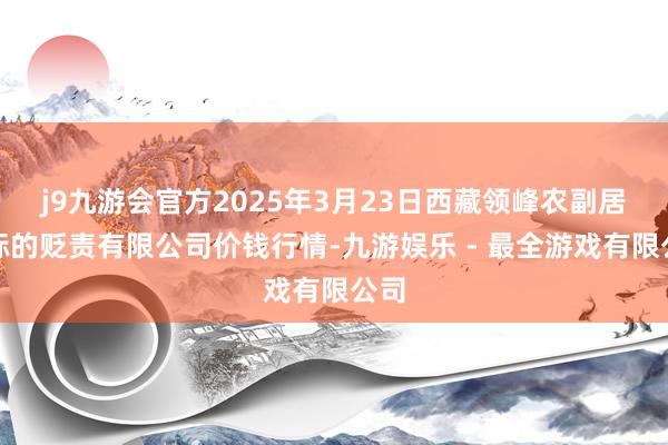 j9九游会官方2025年3月23日西藏领峰农副居品标的贬责有限公司价钱行情-九游娱乐 - 最全游戏有限公司