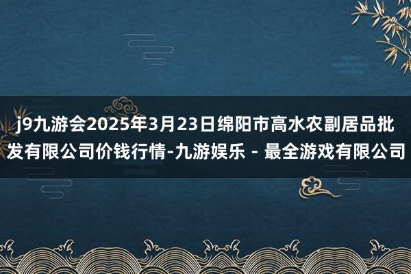 j9九游会2025年3月23日绵阳市高水农副居品批发有限公司价钱行情-九游娱乐 - 最全游戏有限公司