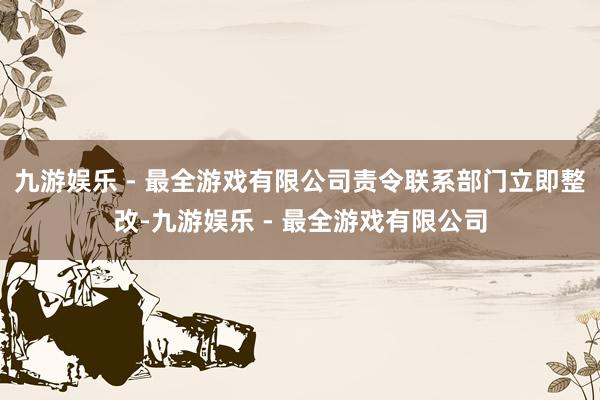 九游娱乐 - 最全游戏有限公司责令联系部门立即整改-九游娱乐 - 最全游戏有限公司