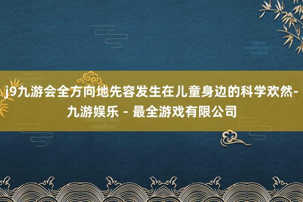 j9九游会全方向地先容发生在儿童身边的科学欢然-九游娱乐 - 最全游戏有限公司