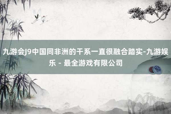 九游会J9中国同非洲的干系一直很融合踏实-九游娱乐 - 最全游戏有限公司