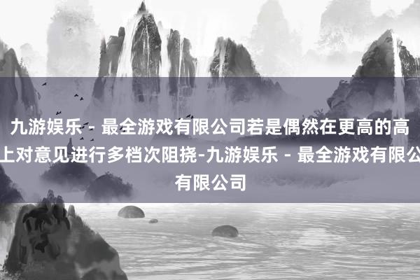 九游娱乐 - 最全游戏有限公司若是偶然在更高的高度上对意见进行多档次阻挠-九游娱乐 - 最全游戏有限公司