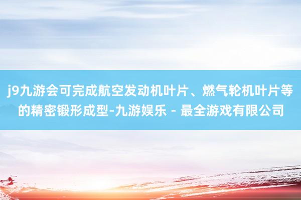 j9九游会可完成航空发动机叶片、燃气轮机叶片等的精密锻形成型-九游娱乐 - 最全游戏有限公司