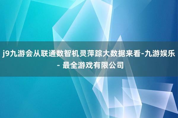 j9九游会从联通数智机灵萍踪大数据来看-九游娱乐 - 最全游戏有限公司
