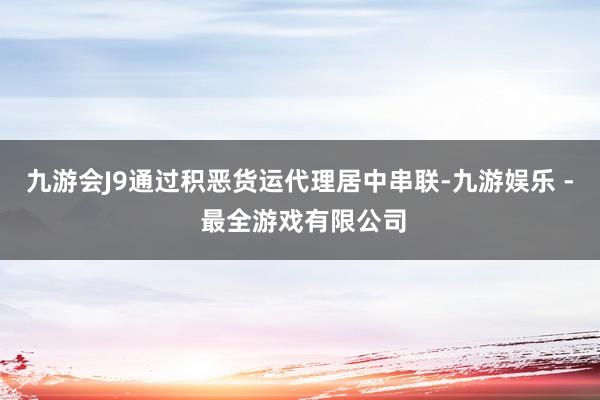 九游会J9通过积恶货运代理居中串联-九游娱乐 - 最全游戏有限公司