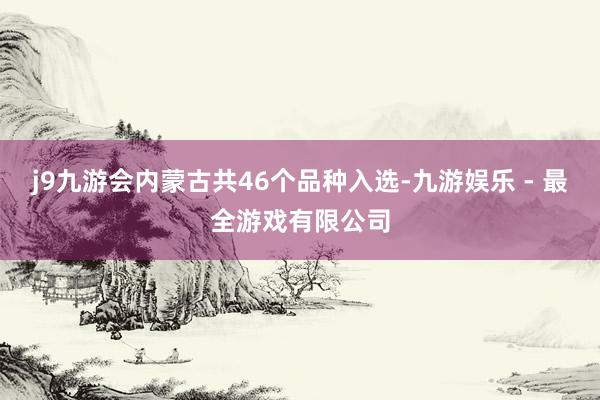 j9九游会内蒙古共46个品种入选-九游娱乐 - 最全游戏有限公司